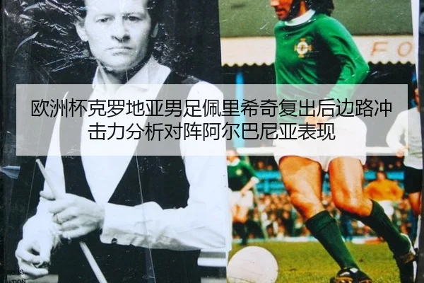 欧洲杯克罗地亚男足佩里希奇复出后边路冲击力分析对阵阿尔巴尼亚表现
